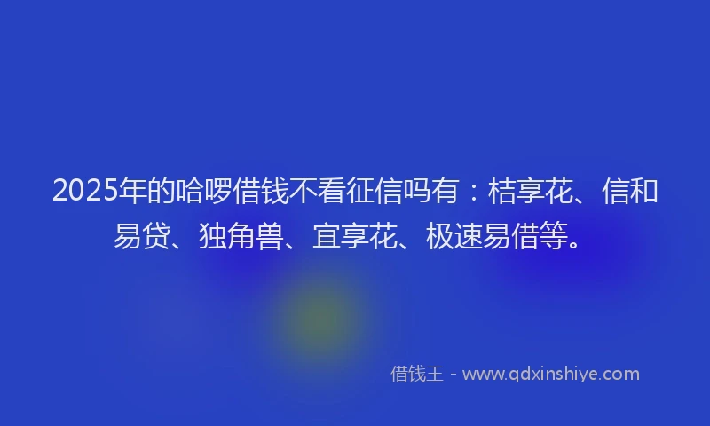2025年的哈啰借钱不看征信吗有：桔享花、信和易贷、独角兽、宜享花、极速易借等。