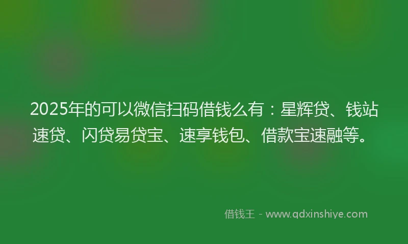 2025年的可以微信扫码借钱么有：星辉贷、钱站速贷、闪贷易贷宝、速享钱包、借款宝速融等。