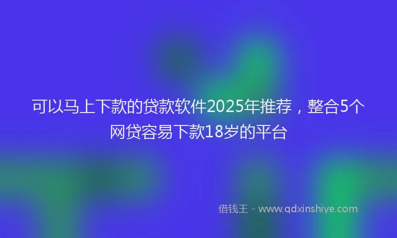 可以马上下款的贷款软件2025年推荐，整合5个网贷容易下款18岁的平台