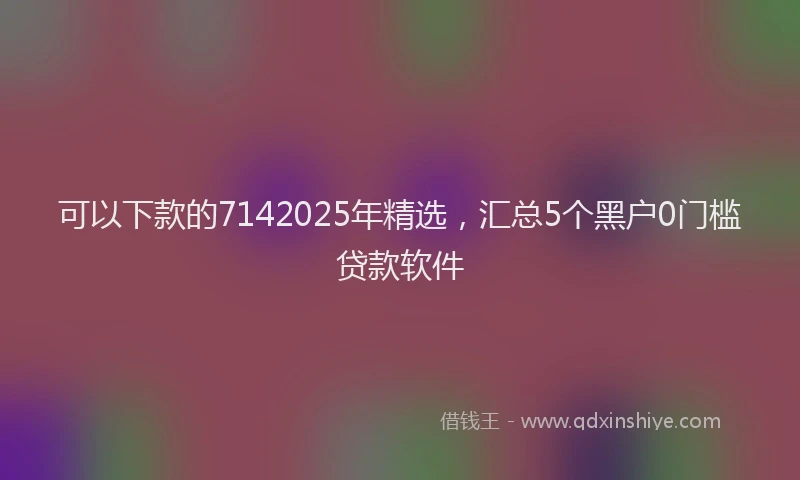 可以下款的7142025年精选，汇总5个黑户0门槛贷款软件