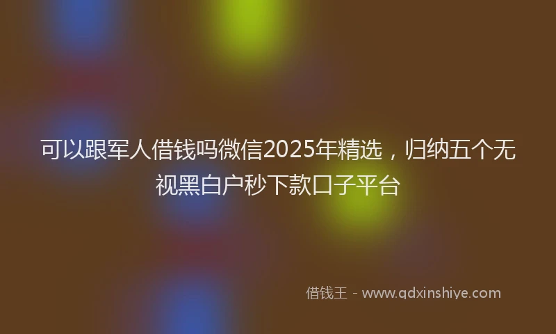 可以跟军人借钱吗微信2025年精选，归纳五个无视黑白户秒下款口子平台