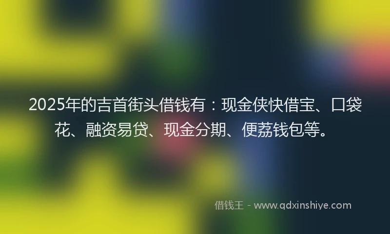 2025年的吉首街头借钱有：现金侠快借宝、口袋花、融资易贷、现金分期、便荔钱包等。