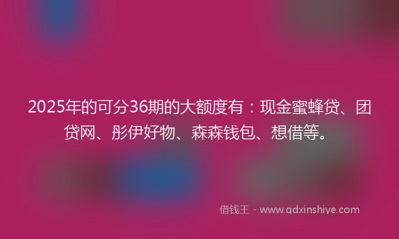 2025年的可分36期的大额度有：现金蜜蜂贷、团贷网、彤伊好物、森森钱包、想借等。