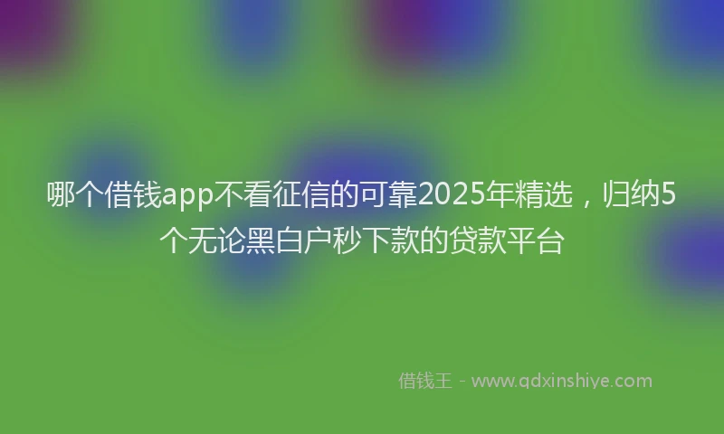 哪个借钱app不看征信的可靠2025年精选，归纳5个无论黑白户秒下款的贷款平台