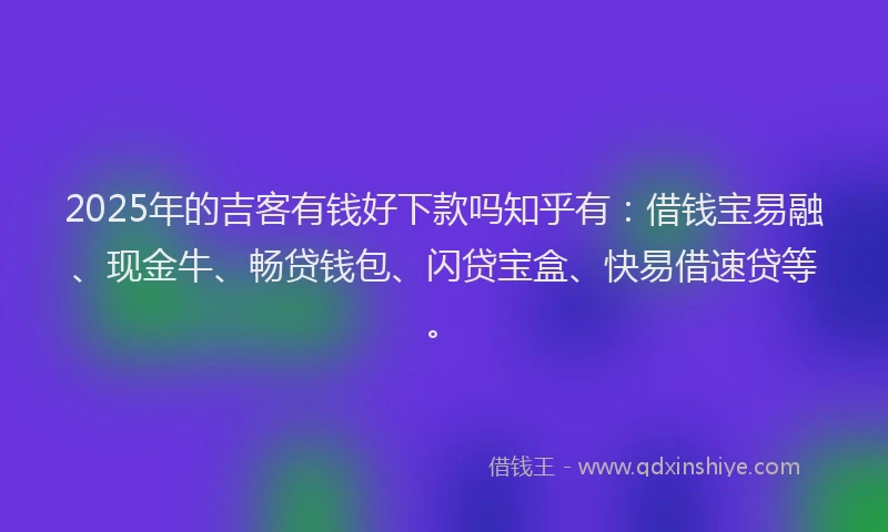 2025年的吉客有钱好下款吗知乎有：借钱宝易融、现金牛、畅贷钱包、闪贷宝盒、快易借速贷等。