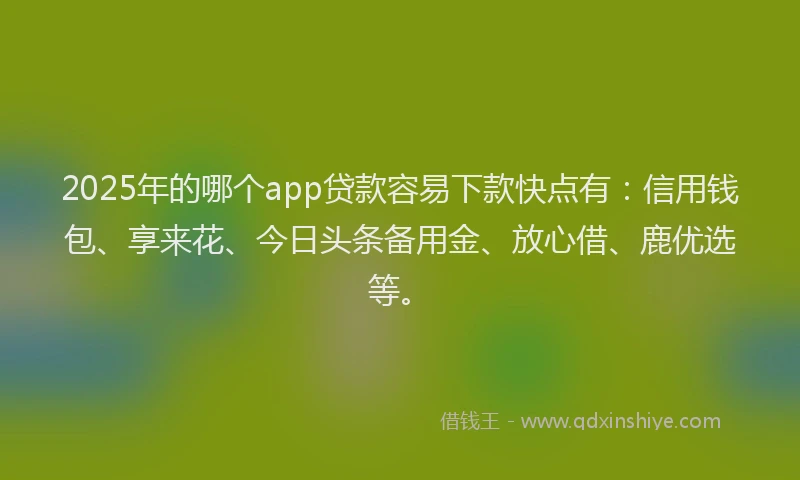 2025年的哪个app贷款容易下款快点有：信用钱包、享来花、今日头条备用金、放心借、鹿优选等。