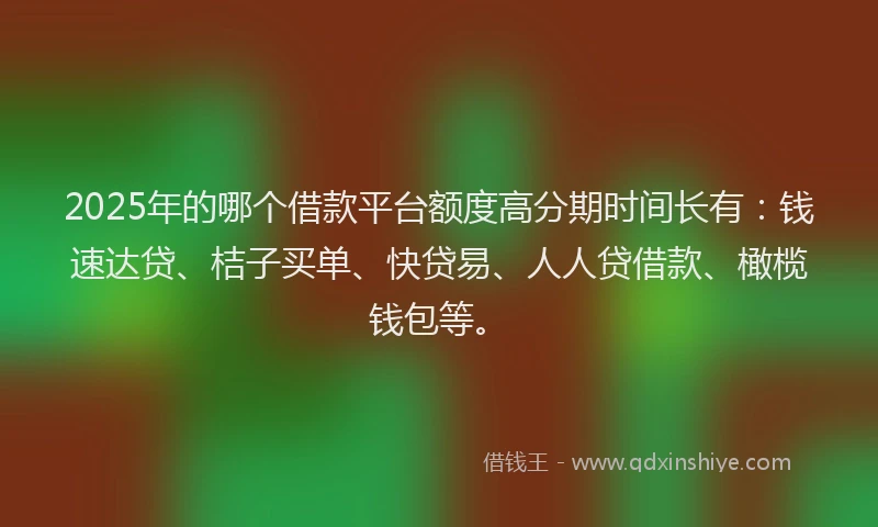 2025年的哪个借款平台额度高分期时间长有：钱速达贷、桔子买单、快贷易、人人贷借款、橄榄钱包等。