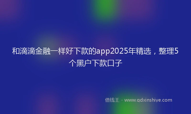 和滴滴金融一样好下款的app2025年精选，整理5个黑户下款口子