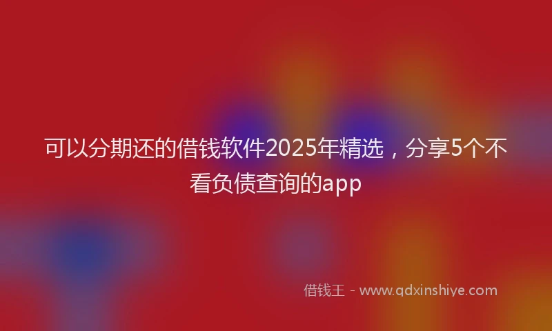 可以分期还的借钱软件2025年精选，分享5个不看负债查询的app