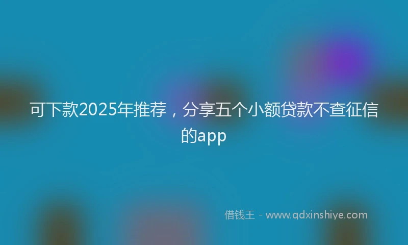 可下款2025年推荐，分享五个小额贷款不查征信的app