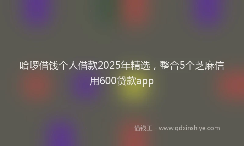 哈啰借钱个人借款2025年精选，整合5个芝麻信用600贷款app