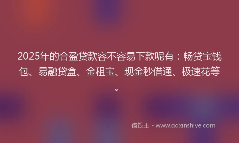 2025年的合盈贷款容不容易下款呢有：畅贷宝钱包、易融贷盒、金租宝、现金秒借通、极速花等。
