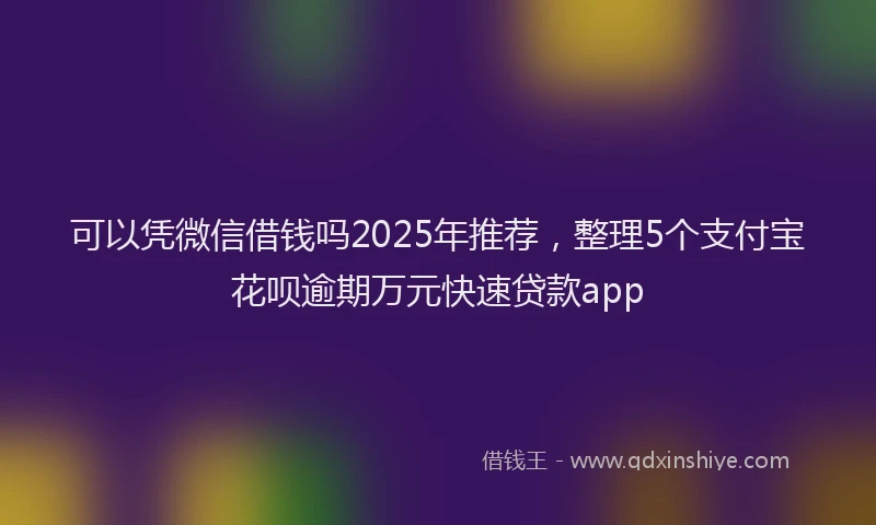 可以凭微信借钱吗2025年推荐，整理5个支付宝花呗逾期万元快速贷款app