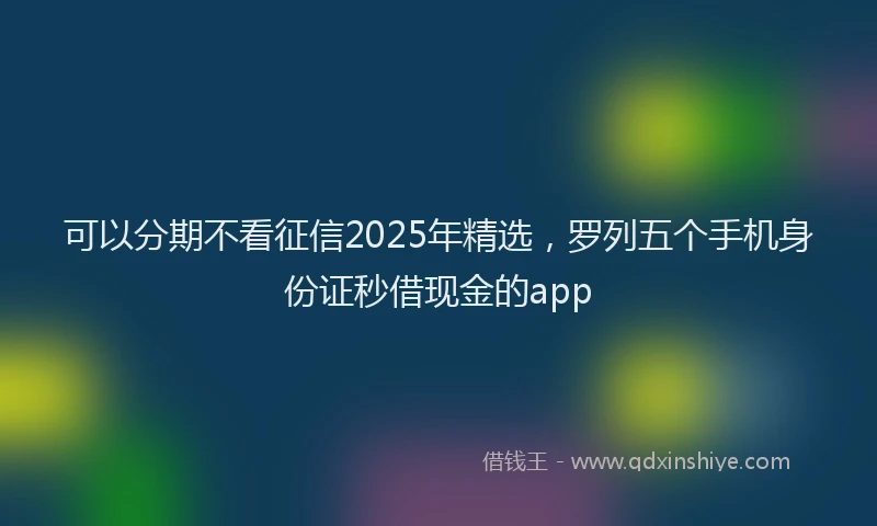 可以分期不看征信2025年精选，罗列五个手机身份证秒借现金的app