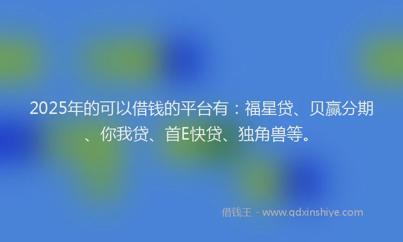 2025年的可以借钱的平台有：福星贷、贝赢分期、你我贷、首E快贷、独角兽等。