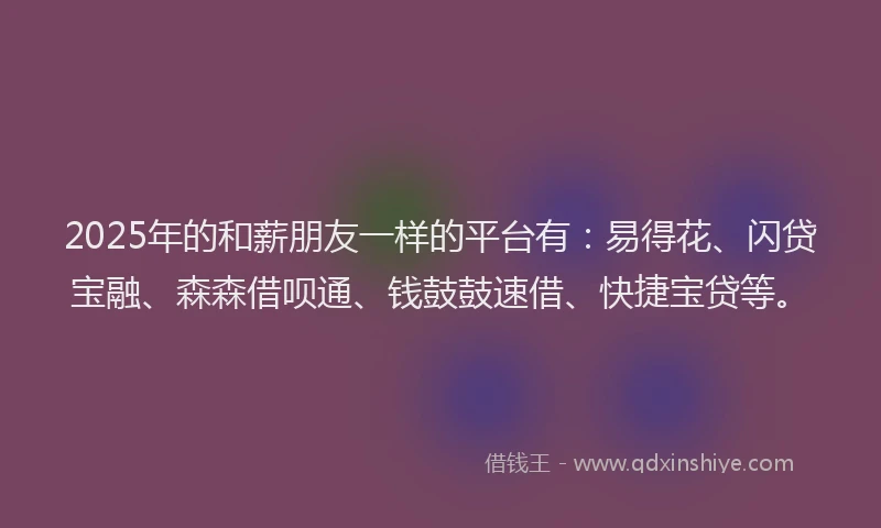 2025年的和薪朋友一样的平台有：易得花、闪贷宝融、森森借呗通、钱鼓鼓速借、快捷宝贷等。