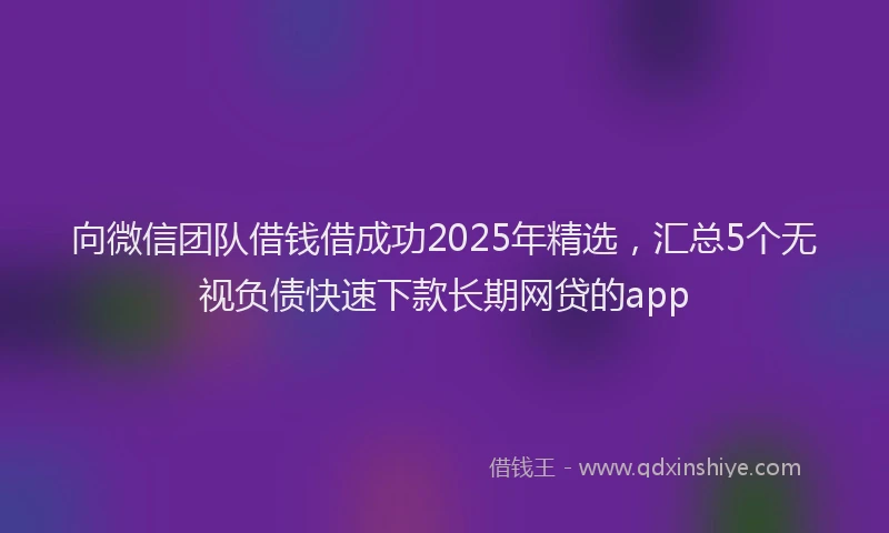 向微信团队借钱借成功2025年精选，汇总5个无视负债快速下款长期网贷的app