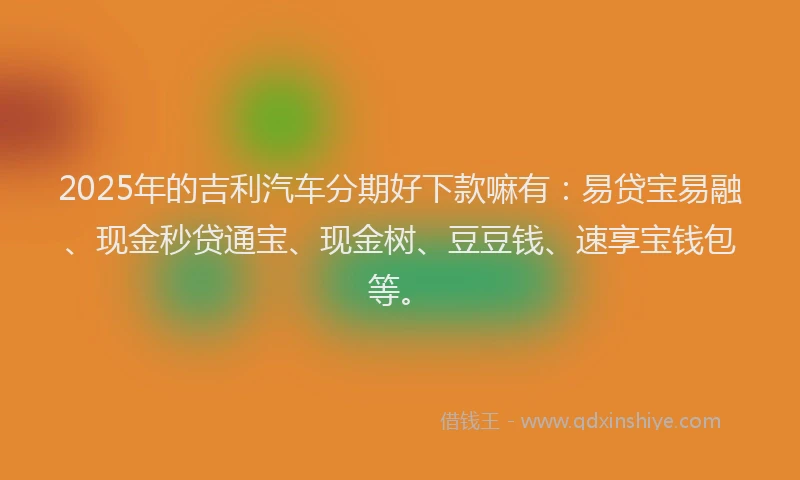 2025年的吉利汽车分期好下款嘛有：易贷宝易融、现金秒贷通宝、现金树、豆豆钱、速享宝钱包等。