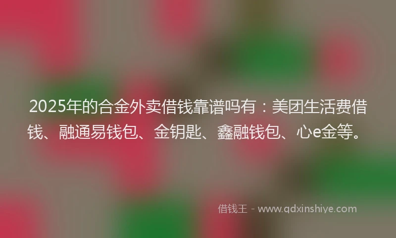 2025年的合金外卖借钱靠谱吗有：美团生活费借钱、融通易钱包、金钥匙、鑫融钱包、心e金等。