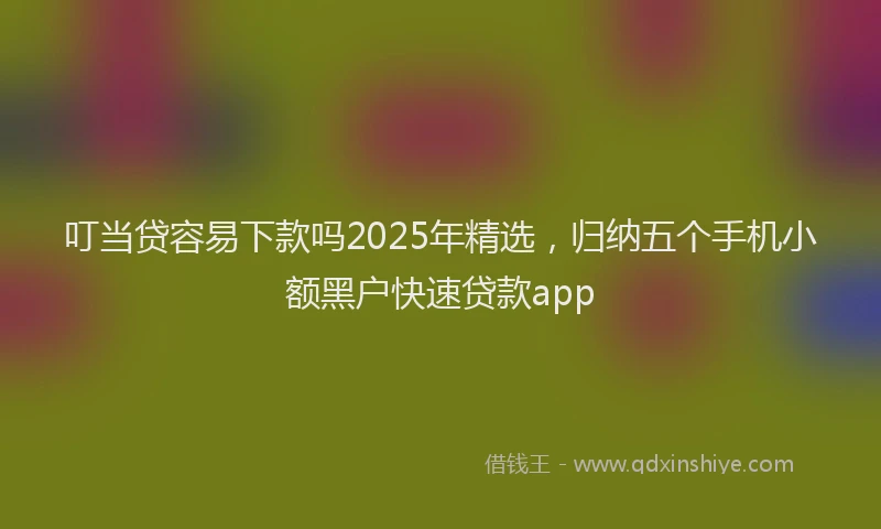 叮当贷容易下款吗2025年精选，归纳五个手机小额黑户快速贷款app