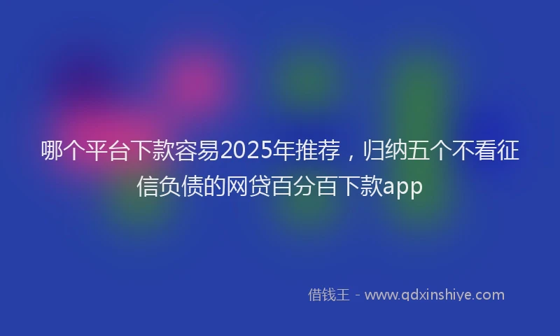 哪个平台下款容易2025年推荐，归纳五个不看征信负债的网贷百分百下款app