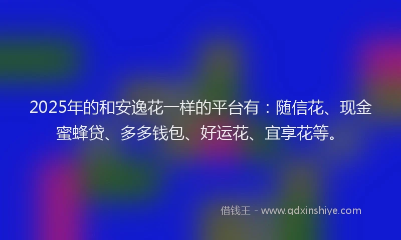 2025年的和安逸花一样的平台有：随信花、现金蜜蜂贷、多多钱包、好运花、宜享花等。