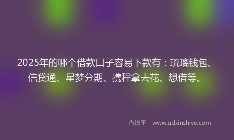 2025年的哪个借款口子容易下款有：琉璃钱包、信贷通、星梦分期、携程拿去花、想借等。