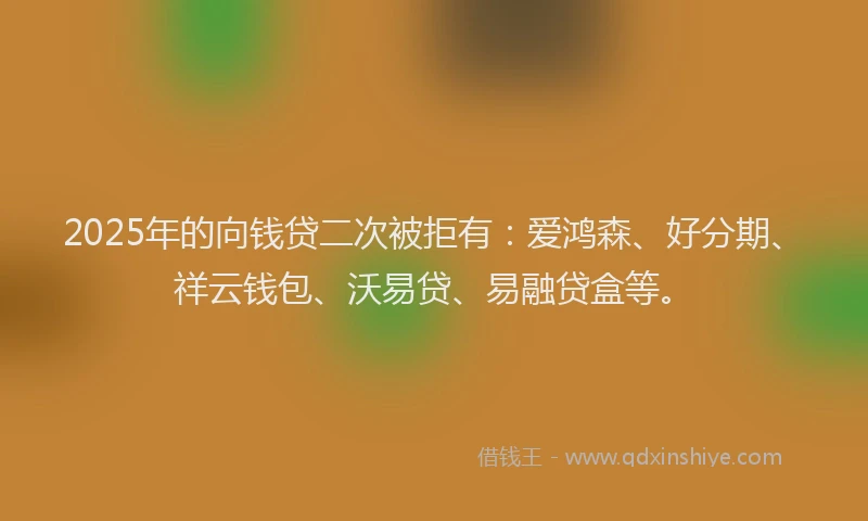 2025年的向钱贷二次被拒有：爱鸿森、好分期、祥云钱包、沃易贷、易融贷盒等。