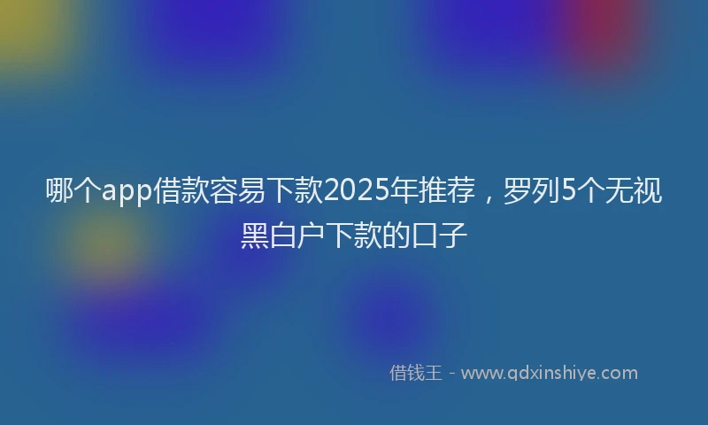 哪个app借款容易下款2025年推荐，罗列5个无视黑白户下款的口子