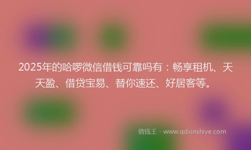 2025年的哈啰微信借钱可靠吗有：畅享租机、天天盈、借贷宝易、替你速还、好居客等。