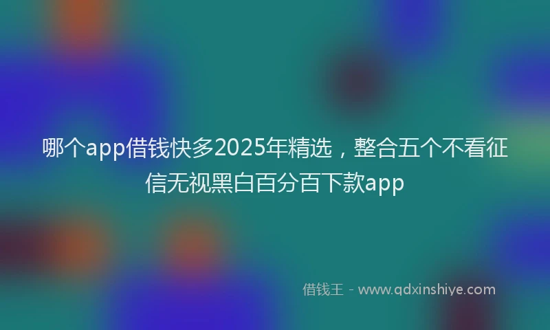 哪个app借钱快多2025年精选，整合五个不看征信无视黑白百分百下款app