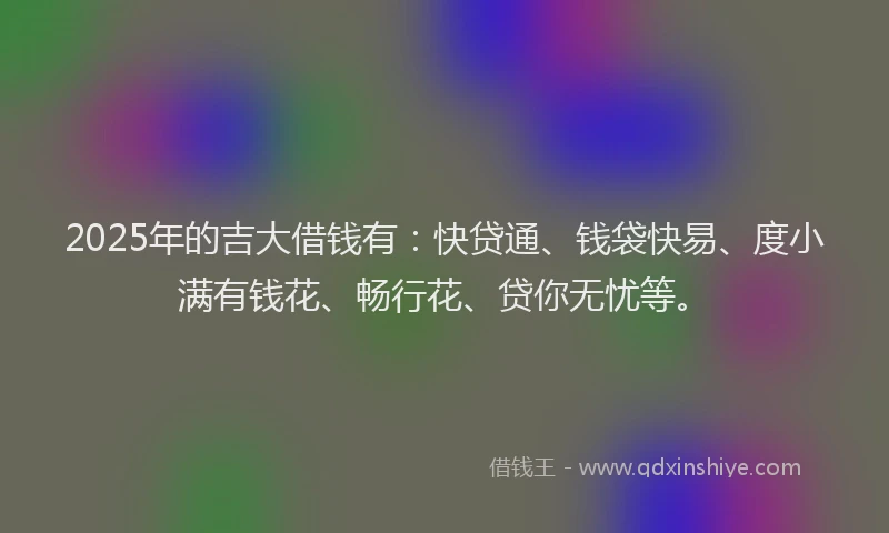 2025年的吉大借钱有：快贷通、钱袋快易、度小满有钱花、畅行花、贷你无忧等。