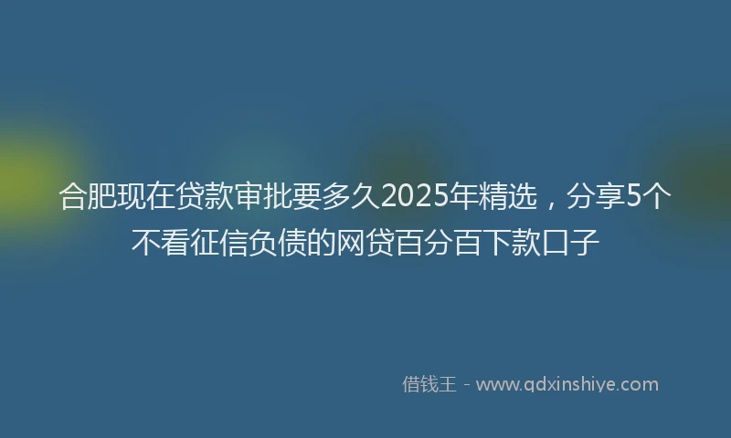 合肥现在贷款审批要多久2025年精选，分享5个不看征信负债的网贷百分百下款口子
