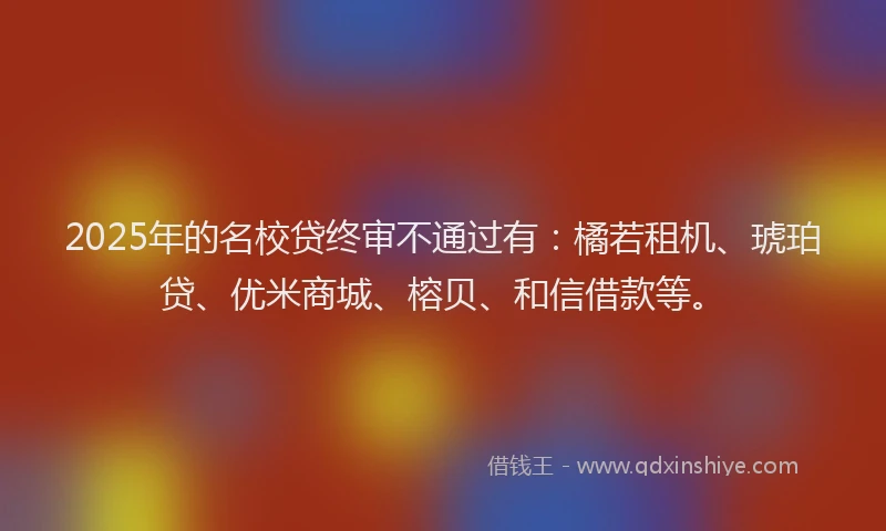 2025年的名校贷终审不通过有：橘若租机、琥珀贷、优米商城、榕贝、和信借款等。