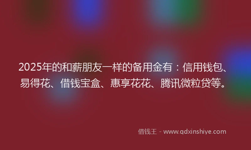 2025年的和薪朋友一样的备用金有：信用钱包、易得花、借钱宝盒、惠享花花、腾讯微粒贷等。