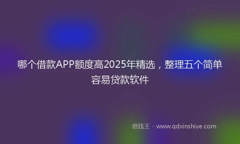 哪个借款APP额度高2025年精选，整理五个简单容易贷款软件