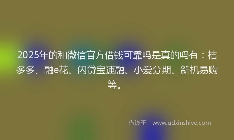2025年的和微信官方借钱可靠吗是真的吗有：桔多多、融e花、闪贷宝速融、小爱分期、新机易购等。