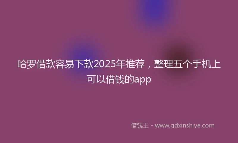 哈罗借款容易下款2025年推荐，整理五个手机上可以借钱的app