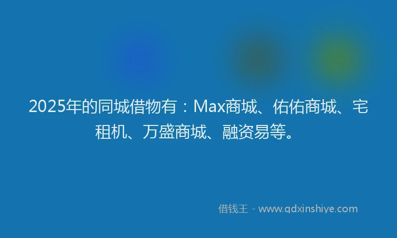 2025年的同城借物有：Max商城、佑佑商城、宅租机、万盛商城、融资易等。