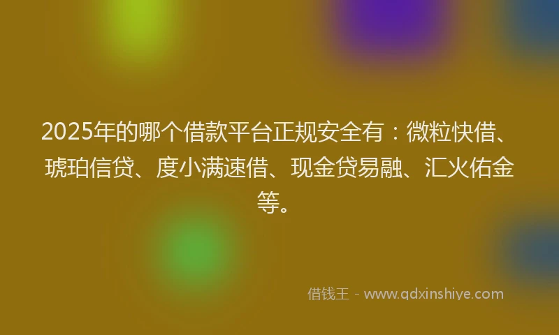 2025年的哪个借款平台正规安全有：微粒快借、琥珀信贷、度小满速借、现金贷易融、汇火佑金等。