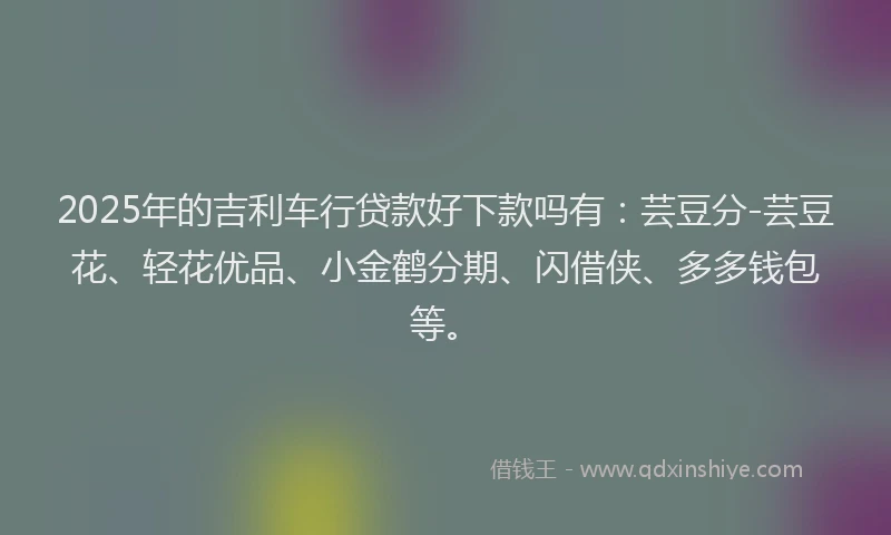 2025年的吉利车行贷款好下款吗有：芸豆分-芸豆花、轻花优品、小金鹤分期、闪借侠、多多钱包等。