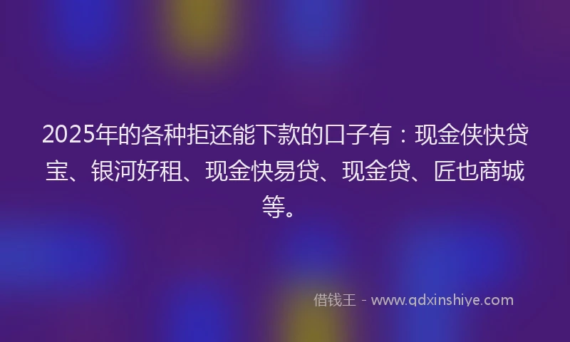 2025年的各种拒还能下款的口子有：现金侠快贷宝、银河好租、现金快易贷、现金贷、匠也商城等。