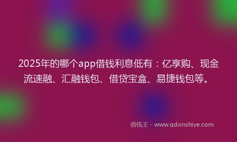 2025年的哪个app借钱利息低有：亿享购、现金流速融、汇融钱包、借贷宝盒、易捷钱包等。