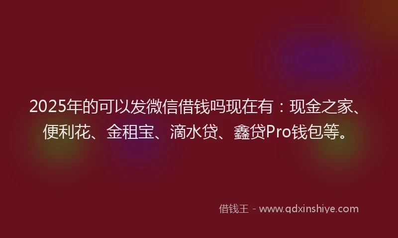 2025年的可以发微信借钱吗现在有：现金之家、便利花、金租宝、滴水贷、鑫贷Pro钱包等。