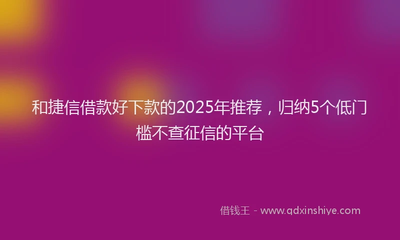 和捷信借款好下款的2025年推荐，归纳5个低门槛不查征信的平台