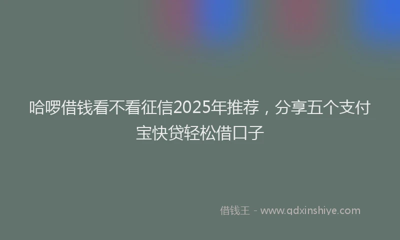 哈啰借钱看不看征信2025年推荐,分享五个支付宝快贷轻松借口子