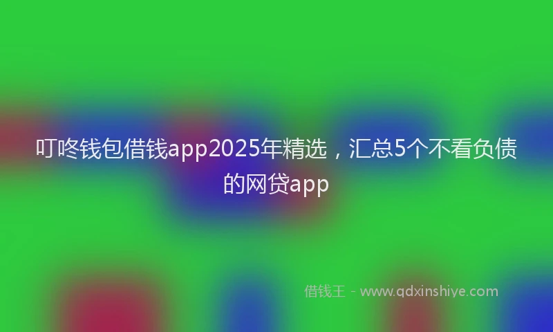 叮咚钱包借钱app2025年精选，汇总5个不看负债的网贷app