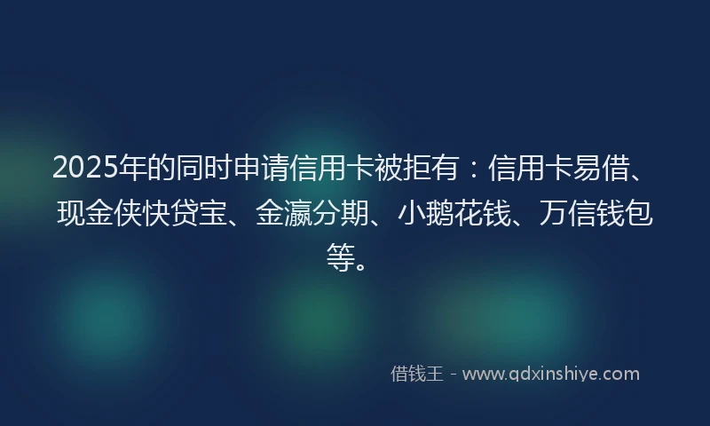 2025年的同时申请信用卡被拒有：信用卡易借、现金侠快贷宝、金瀛分期、小鹅花钱、万信钱包等。