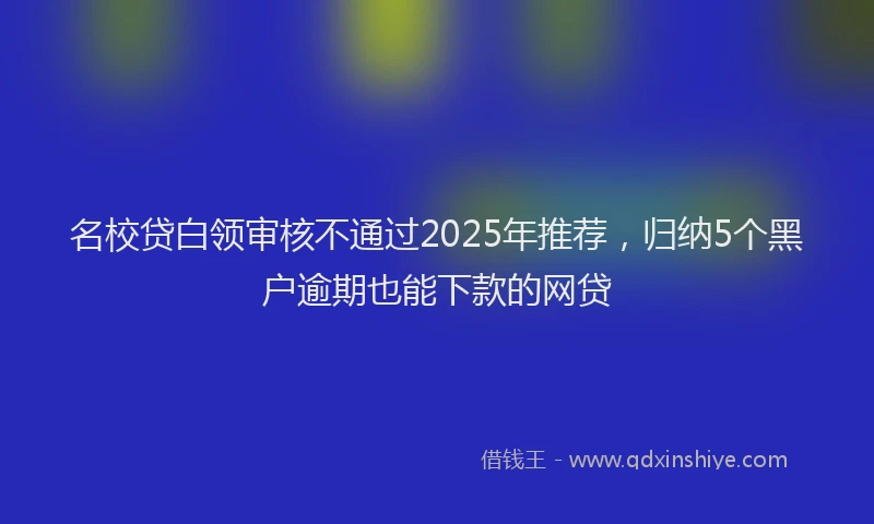 名校贷白领审核不通过2025年推荐，归纳5个黑户逾期也能下款的网贷