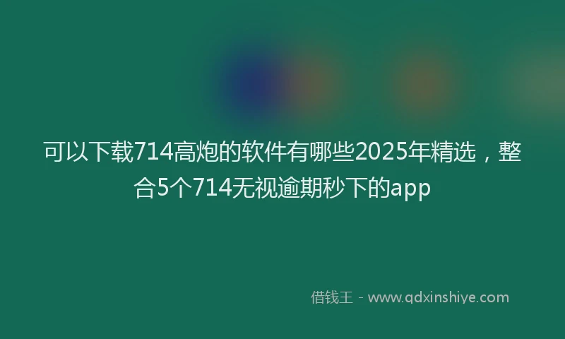 可以下载714高炮的软件有哪些2025年精选，整合5个714无视逾期秒下的app
